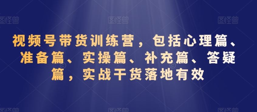 视频号带货训练营，包括心理篇、准备篇、实操篇、补充篇、答疑篇，实战干货落地有效-专享资源网