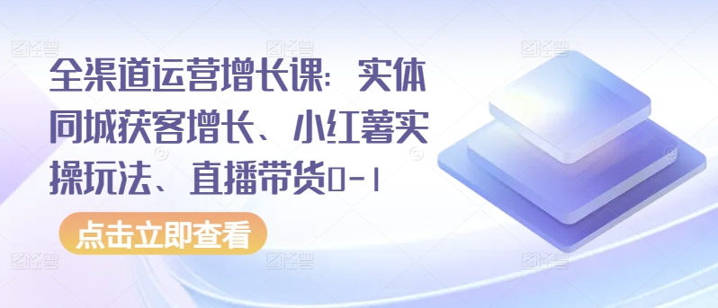 全渠道运营增长课：实体同城获客增长、小红薯实操玩法、直播带货0-1-专享资源网