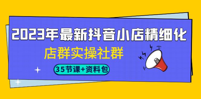 2023年最新抖音小店精细化-店群实操社群（35节课+资料包）-专享资源网