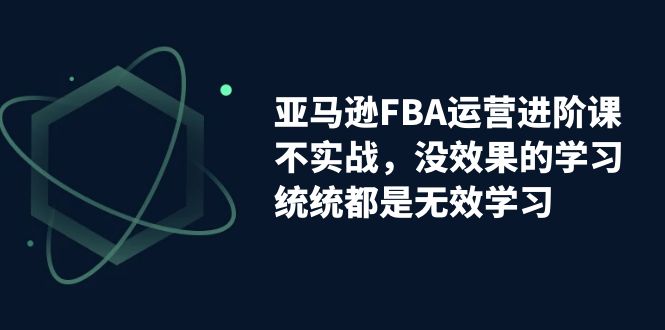 亚马逊-FBA运营进阶课，不实战，没效果的学习，统统都是无效学习-专享资源网