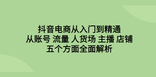 抖音电商从入门到精通，从账号 流量 人货场 主播 店铺五个方面全面解析-专享资源网