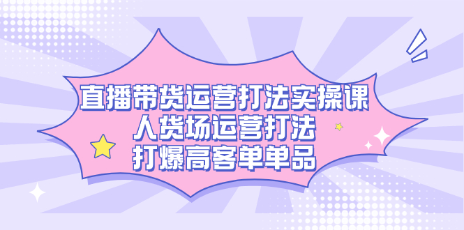 直播带货运营打法实操课，人货场运营打法，打爆高客单单品-专享资源网