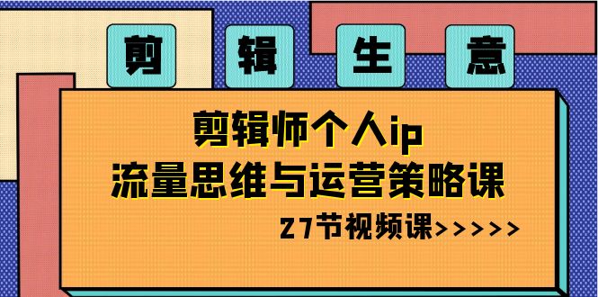 剪辑 生意-剪辑师个人ip流量思维与运营策略课（27节视频课）-专享资源网