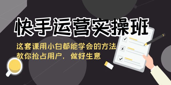 快手运营实操班，这套课用小白都能学会的方法教你抢占用户，做好生意-专享资源网