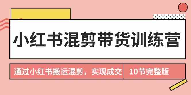 （9454期）小红书混剪带货训练营，通过小红书搬运混剪，实现成交（10节课完结版）-专享资源网