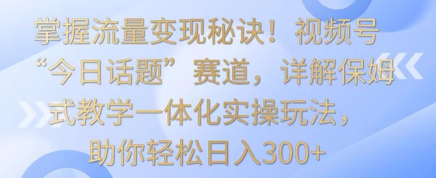 掌握流量变现秘诀！视频号“今日话题”赛道，详解保姆式教学一体化实操玩法，助你轻松日入300+-专享资源网