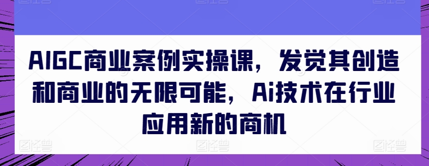 AIGC商业案例实操课，发觉其创造和商业的无限可能，Ai技术在行业应用新的商机-专享资源网