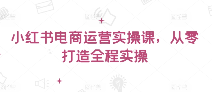 小红书电商运营实操课，​从零打造全程实操-专享资源网