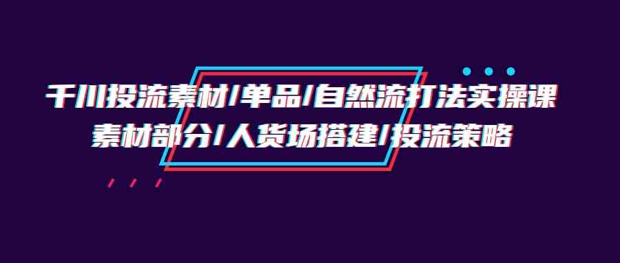 千川投流素材/单品/自然流打法实操培训班，素材部分/人货场搭建/投流策略-专享资源网