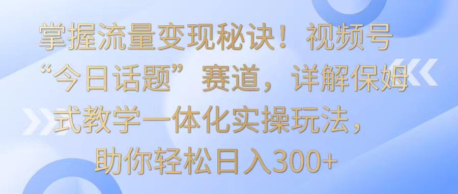 掌握流量变现秘诀！视频号“今日话题”赛道，详解保姆式教学一体化实操玩法，日入300+-专享资源网