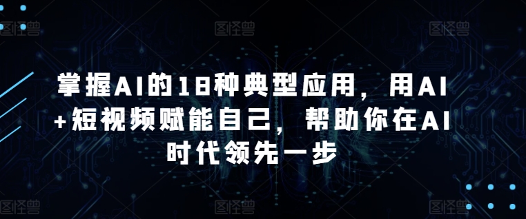 掌握AI的18种典型应用，用AI+短视频赋能自己，帮助你在AI时代领先一步-专享资源网