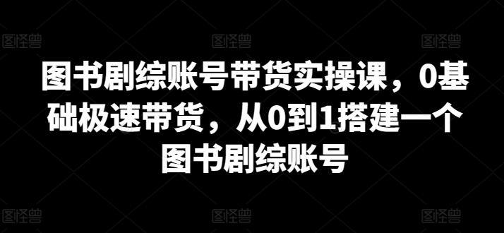 图书剧综账号带货实操课，0基础极速带货，从0到1搭建一个图书剧综账号-专享资源网