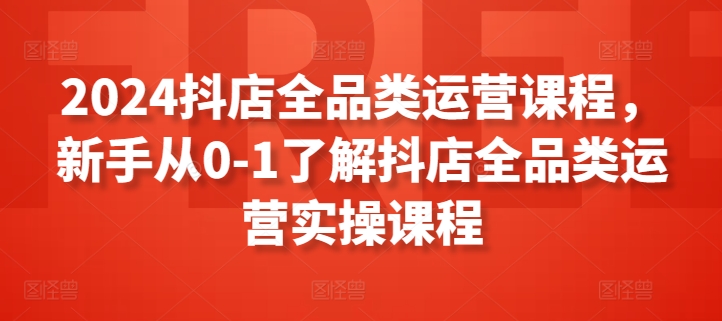 2024抖店全品类运营课程，新手从0-1了解抖店全品类运营实操课程-专享资源网