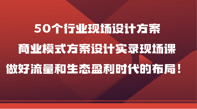 50个行业现场设计方案，商业模式方案设计实录现场课，做好流量和生态盈利时代的布局！-专享资源网