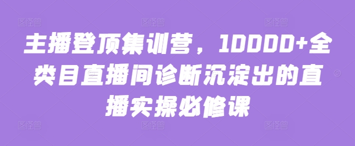 主播登顶集训营，10000+全类目直播间诊断沉淀出的直播实操必修课-专享资源网