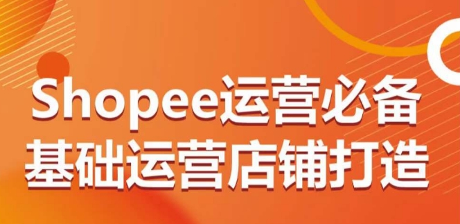 Shopee运营必备基础运营店铺打造，多层次的教你从0-1运营店铺-专享资源网