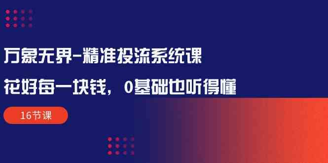 （10184期）万象无界-精准投流系统课：花好 每一块钱，0基础也听得懂（16节课）-专享资源网