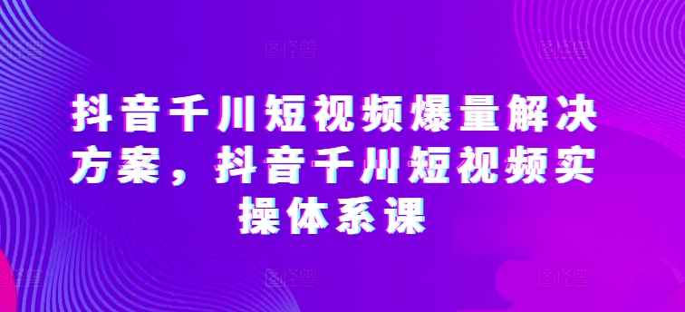 抖音千川短视频爆量解决方案，抖音千川短视频实操体系课-专享资源网