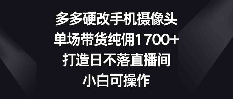 （9162期）多多硬改手机摄像头，单场带货纯佣1700+，打造日不落直播间，小白可操作-专享资源网