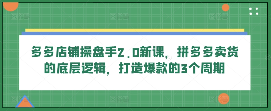 多多店铺操盘手2.0新课，拼多多卖货的底层逻辑，打造爆款的3个周期-专享资源网