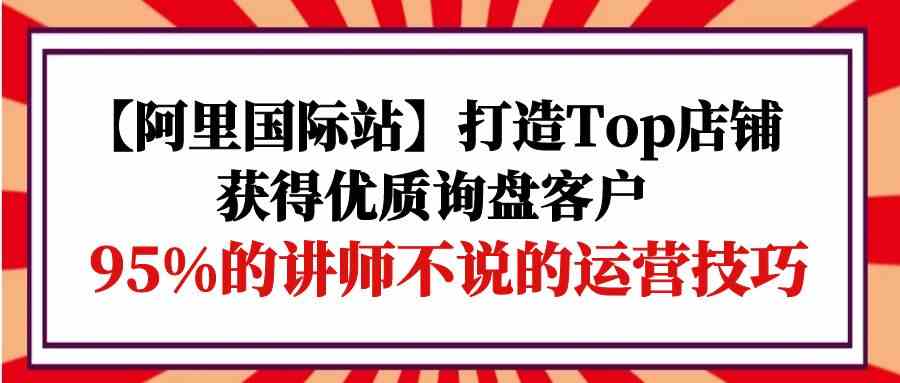 【阿里国际站】打造Top店铺-获得优质询盘客户，95%的讲师不说的运营技巧-专享资源网