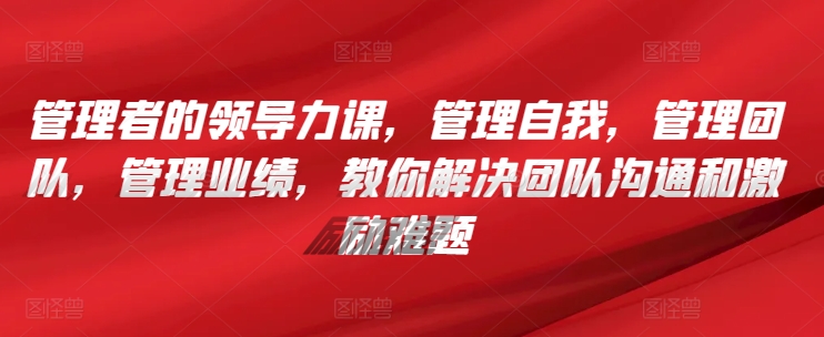 管理者的领导力课，​管理自我，管理团队，管理业绩，​教你解决团队沟通和激励难题-专享资源网