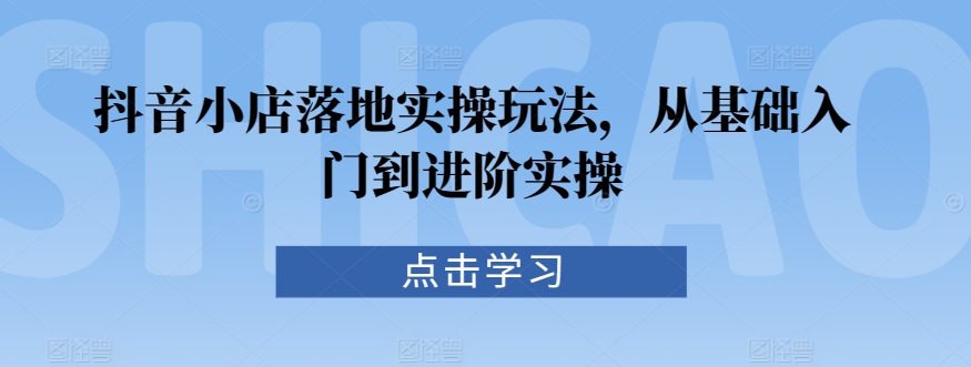 抖音小店落地实操玩法，从基础入门到进阶实操-专享资源网