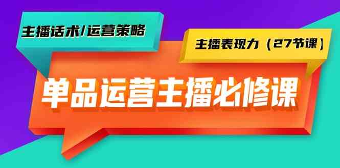 单品运营实操主播必修课：主播话术/运营策略/主播表现力（27节课）-专享资源网