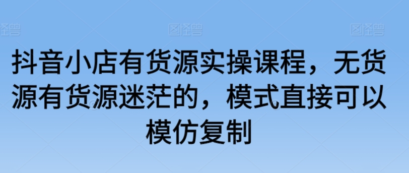 抖音小店有货源实操课程，无货源有货源迷茫的，模式直接可以模仿复制-专享资源网