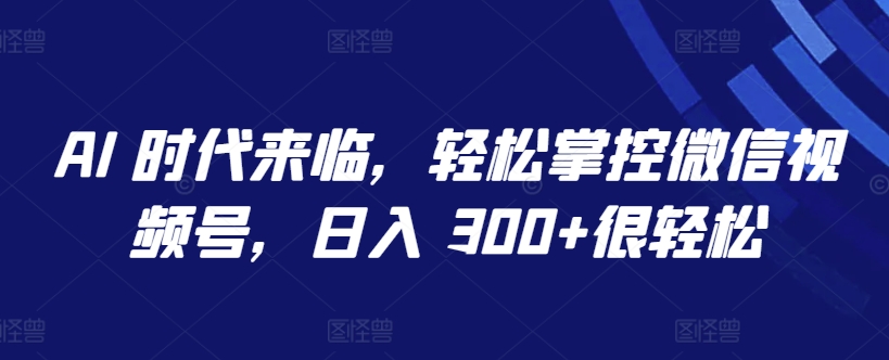 AI 时代来临，轻松掌控微信视频号，日入 300+很轻松-专享资源网