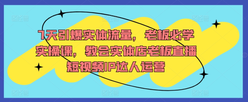 7天引爆实体流量，老板必学实操课，教会实体店老板直播短视频IP达人运营-专享资源网