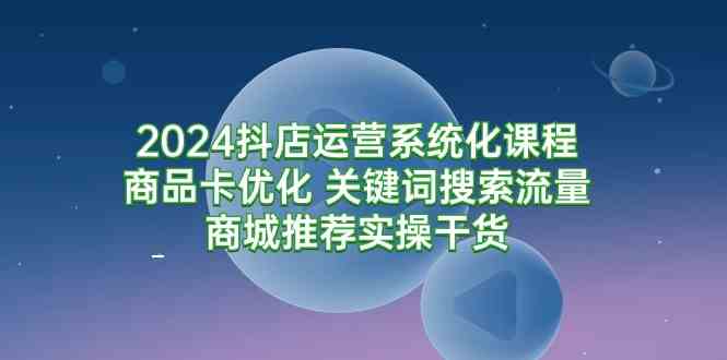 （9438期）2024抖店运营系统化课程：商品卡优化 关键词搜索流量商城推荐实操干货-专享资源网