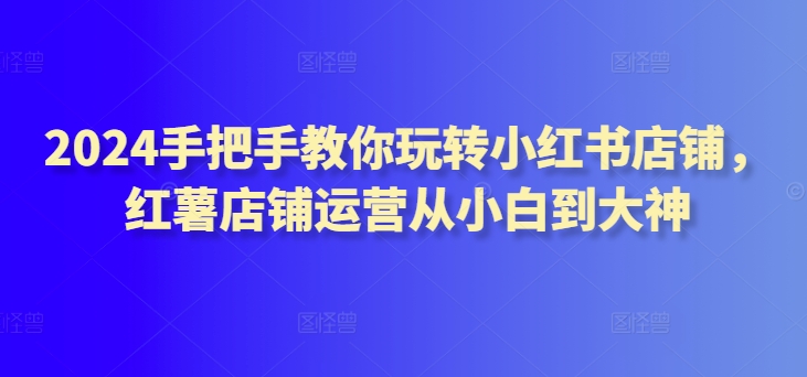 2024手把手教你玩转小红书店铺，红薯店铺运营从小白到大神-专享资源网