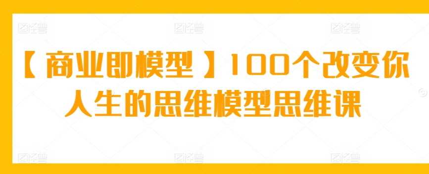 【商业即模型】100个改变你人生的思维模型思维课-专享资源网