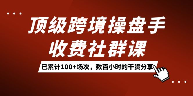 顶级跨境操盘手收费社群课：已累计100+场次，数百小时的干货分享！-专享资源网