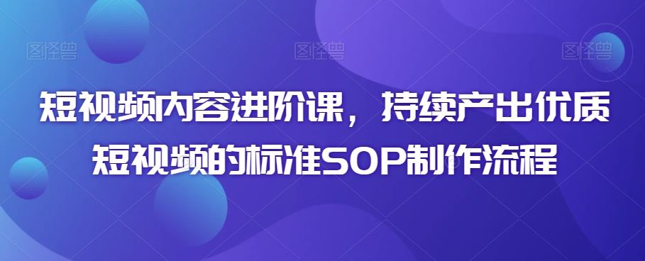 短视频内容进阶课，持续产出优质短视频的标准SOP制作流程-专享资源网