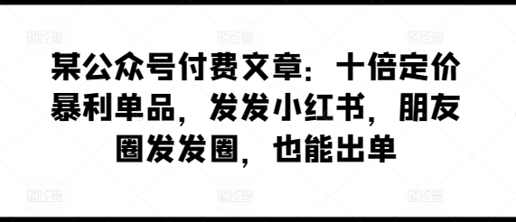 某公众号付费文章：十倍定价暴利单品，发发小红书，朋友圈发发圈，也能出单-专享资源网