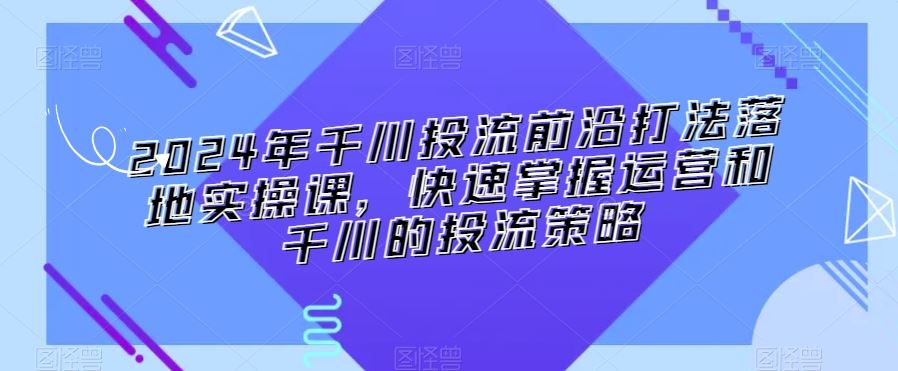 2024年千川投流前沿打法落地实操课，快速掌握运营和千川的投流策略-专享资源网