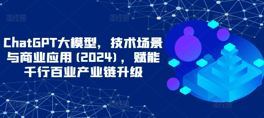 ChatGPT大模型，技术场景与商业应用(2024)，赋能千行百业产业链升级-专享资源网