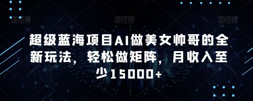 蓝海项目AI做美女帅哥的全新玩法，轻松做矩阵，月收入至少15000+-专享资源网