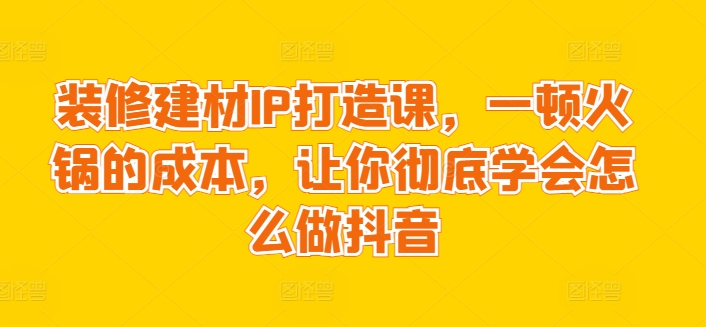 装修建材IP打造课，一顿火锅的成本，让你彻底学会怎么做抖音-专享资源网