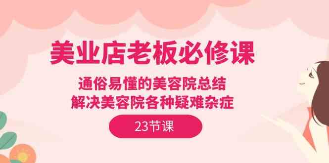 （9986期）美业店老板必修课：通俗易懂的美容院总结，解决美容院各种疑难杂症（23节）-专享资源网