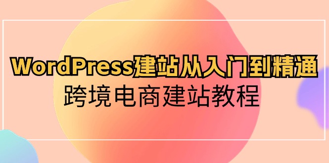 WordPress建站从入门到精通，跨境电商建站教程（60节课）-专享资源网