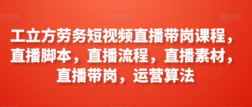 工立方劳务短视频直播带岗课程，直播脚本，直播流程，直播素材，直播带岗，运营算法-专享资源网