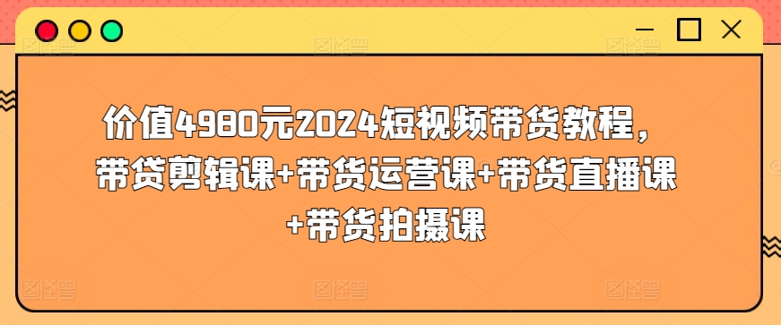 价值4980元2024短视频带货教程，带贷剪辑课+带货运营课+带货直播课+带货拍摄课-专享资源网