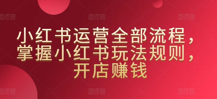 小红书运营全部流程，掌握小红书玩法规则，开店赚钱-专享资源网