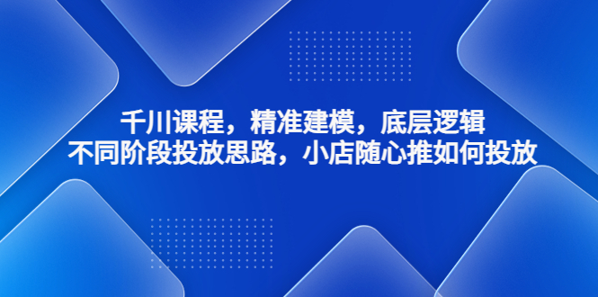 千川课程，精准建模，底层逻辑，不同阶段投放思路，小店随心推如何投放-专享资源网