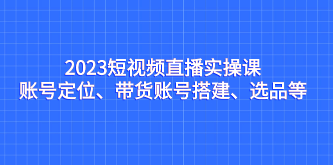 2023短视频直播实操课，账号定位、带货账号搭建、选品等-专享资源网