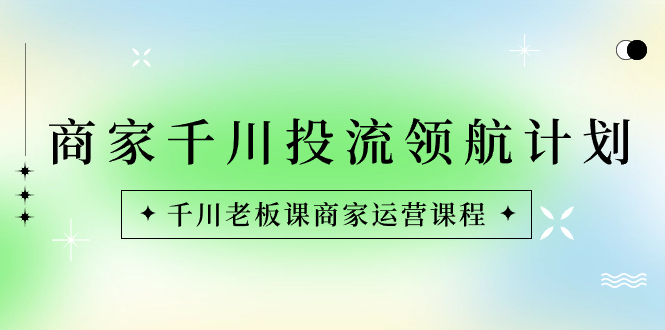 商家-千川投流 领航计划：千川老板课商家运营课程-专享资源网