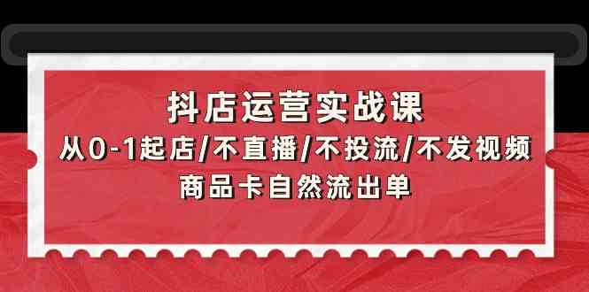 抖店运营实战课：从0-1起店/不直播/不投流/不发视频/商品卡自然流出单-专享资源网